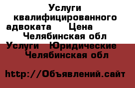 Услуги квалифицированного адвоката.  › Цена ­ 1 000 - Челябинская обл. Услуги » Юридические   . Челябинская обл.